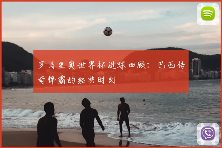 罗马里奥世界杯进球回顾：巴西传奇锋霸的经典时刻