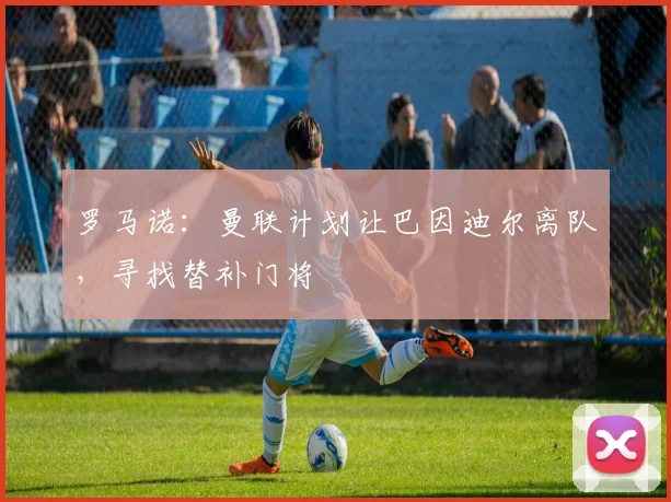 罗马诺：曼联计划让巴因迪尔离队，寻找替补门将