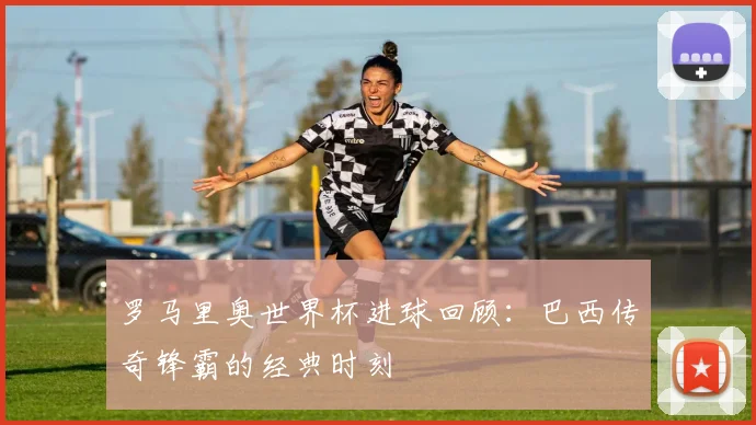 罗马里奥世界杯进球回顾:巴西传奇锋霸的经典时刻