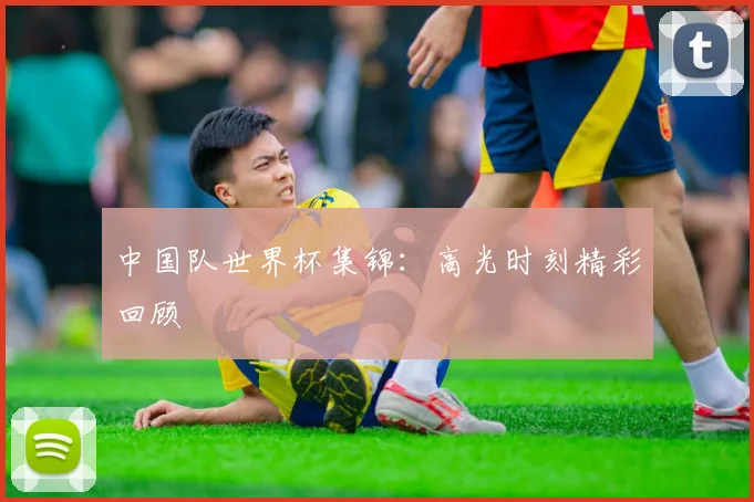 中国队世界杯集锦:高光时刻精彩回顾